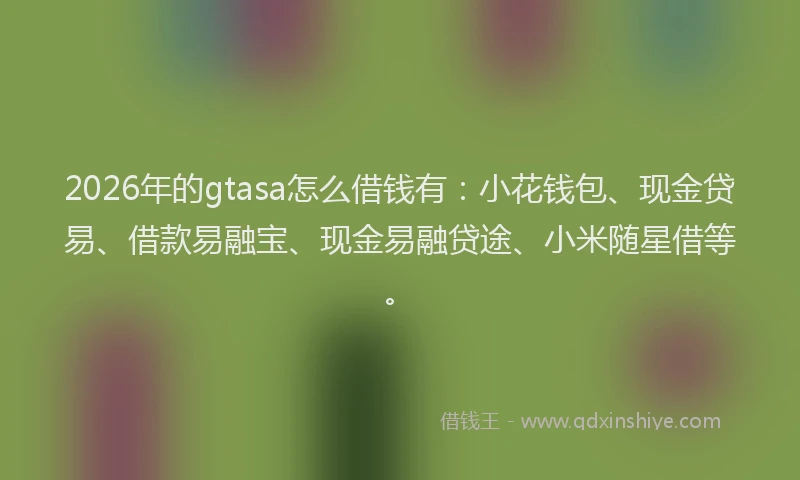 2026年的gtasa怎么借钱有：小花钱包、现金贷易、借款易融宝、现金易融贷途、小米随星借等。