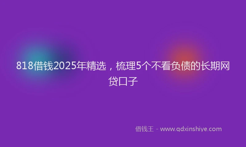818借钱2025年精选,梳理5个不看负债的长期网贷口子