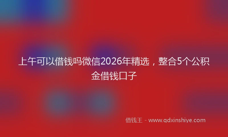 上午可以借钱吗微信2026年精选,整合5个公积金借钱口子