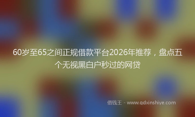 60岁至65之间正规借款平台2026年推荐,盘点五个无视黑白户秒过的网贷