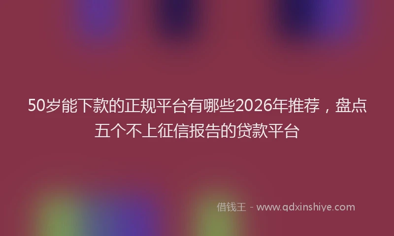 50岁能下款的正规平台有哪些2026年推荐，盘点五个不上征信报告的贷款平台