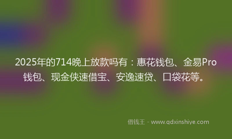 2025年的714晚上放款吗有：惠花钱包、金易Pro钱包、现金侠速借宝、安逸速贷、口袋花等。