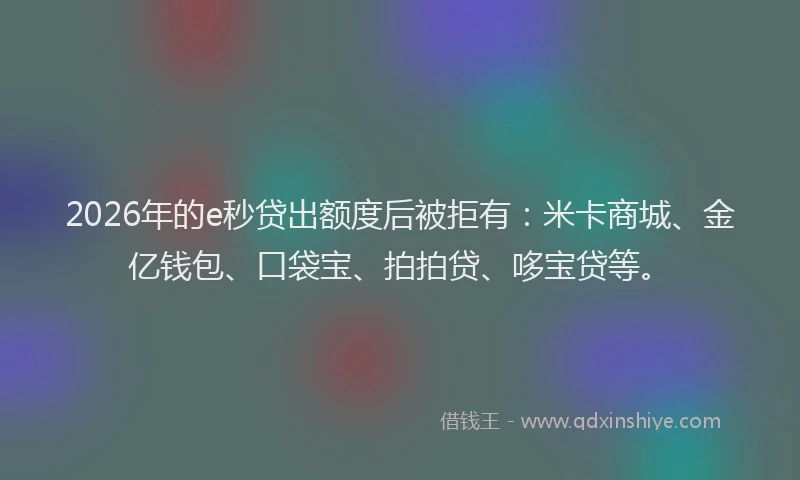 2026年的e秒贷出额度后被拒有：米卡商城、金亿钱包、口袋宝、拍拍贷、哆宝贷等。