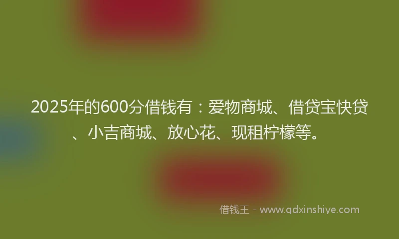 2025年的600分借钱有:爱物商城、借贷宝快贷、小吉商城、放心花、现租柠檬等。