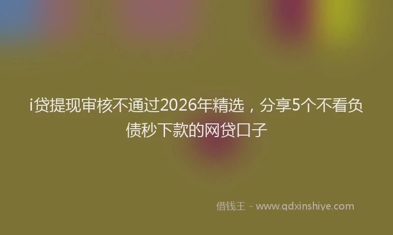 i贷提现审核不通过2026年精选，分享5个不看负债秒下款的网贷口子