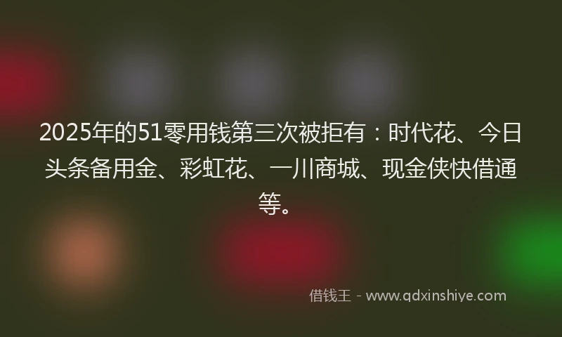 2025年的51零用钱第三次被拒有:时代花、今日头条备用金、彩虹花、一川商城、现金侠快借通等。