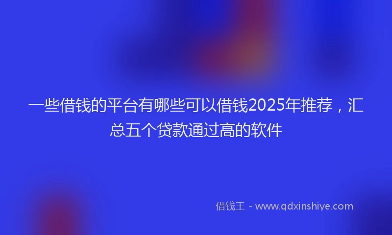 一些借钱的平台有哪些可以借钱2025年推荐，汇总五个贷款通过高的软件