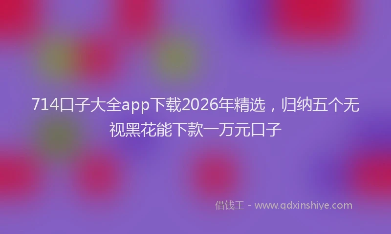 714口子大全app下载2026年精选，归纳五个无视黑花能下款一万元口子