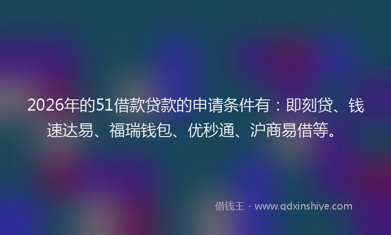 2026年的51借款贷款的申请条件有：即刻贷、钱速达易、福瑞钱包、优秒通、沪商易借等。