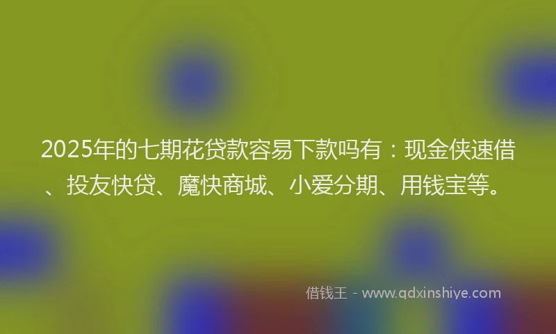 2025年的七期花贷款容易下款吗有：现金侠速借、投友快贷、魔快商城、小爱分期、用钱宝等。