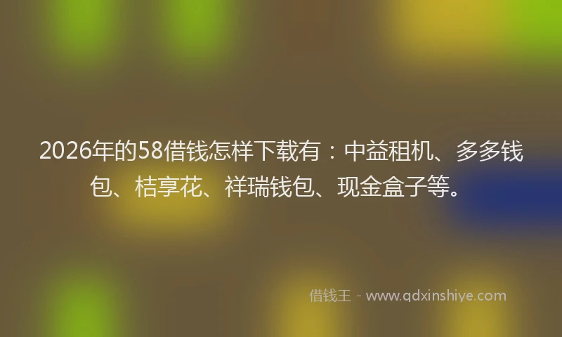 2026年的58借钱怎样下载有：中益租机、多多钱包、桔享花、祥瑞钱包、现金盒子等。