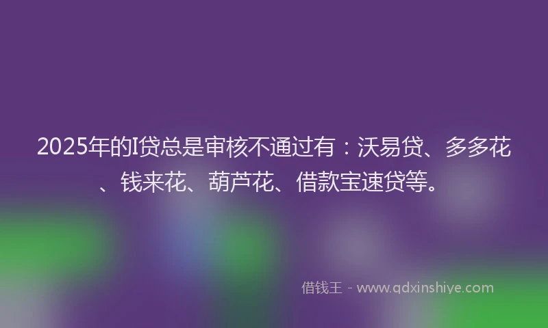 2025年的I贷总是审核不通过有：沃易贷、多多花、钱来花、葫芦花、借款宝速贷等。