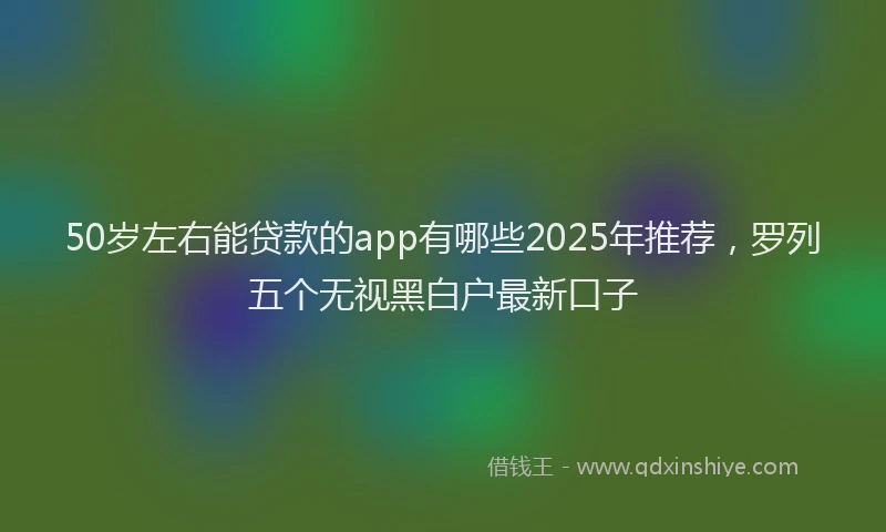 50岁左右能贷款的app有哪些2025年推荐，罗列五个无视黑白户最新口子