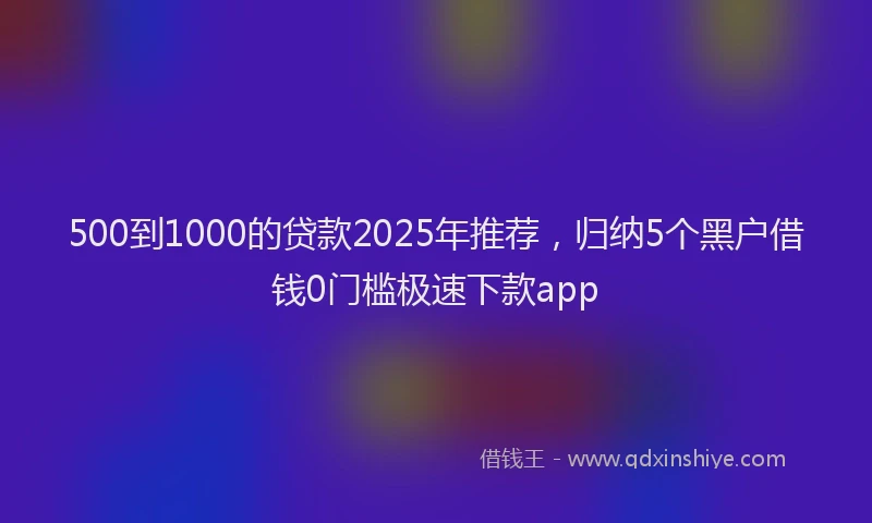 500到1000的贷款2025年推荐，归纳5个黑户借钱0门槛极速下款app
