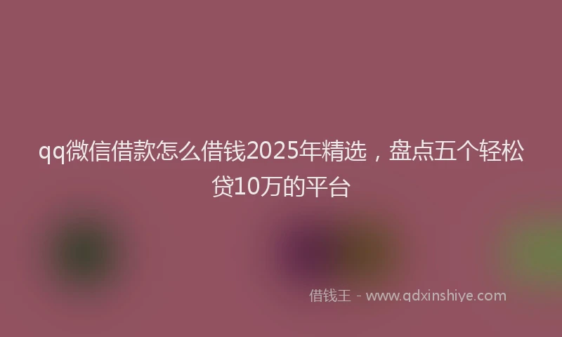 qq微信借款怎么借钱2025年精选，盘点五个轻松贷10万的平台