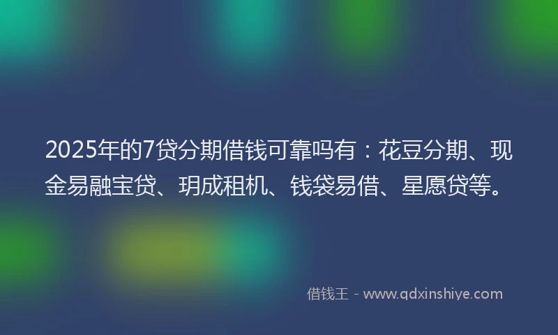 2025年的7贷分期借钱可靠吗有：花豆分期、现金易融宝贷、玥成租机、钱袋易借、星愿贷等。