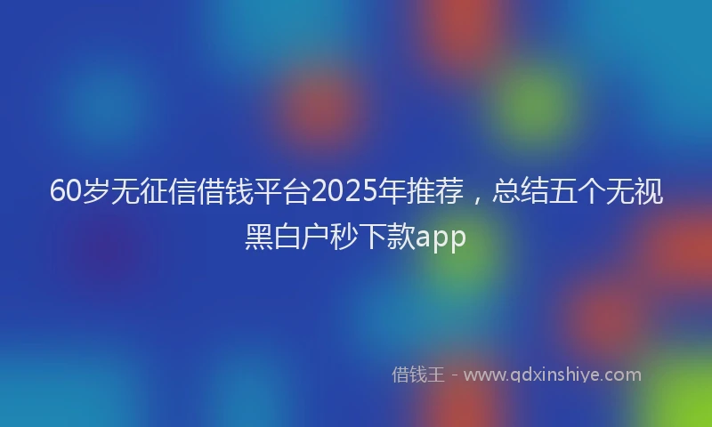 60岁无征信借钱平台2025年推荐，总结五个无视黑白户秒下款app