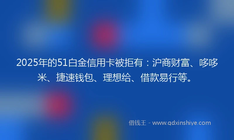 2025年的51白金信用卡被拒有：沪商财富、哆哆米、捷速钱包、理想给、借款易行等。