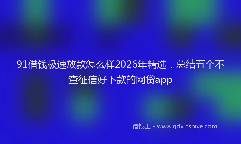 91借钱极速放款怎么样2026年精选，总结五个不查征信好下款的网贷app