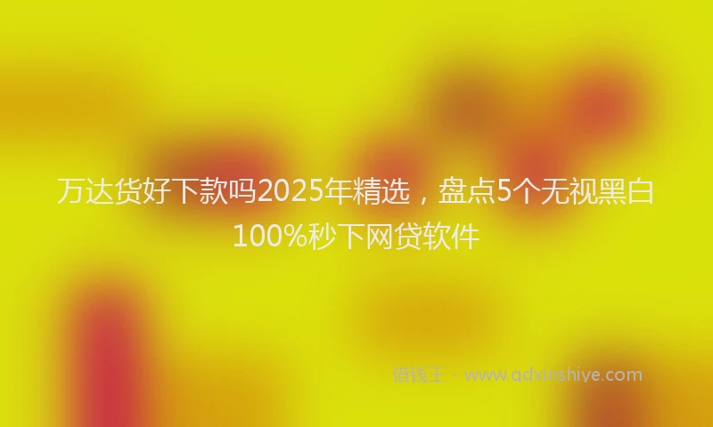 万达货好下款吗2025年精选，盘点5个无视黑白100%秒下网贷软件