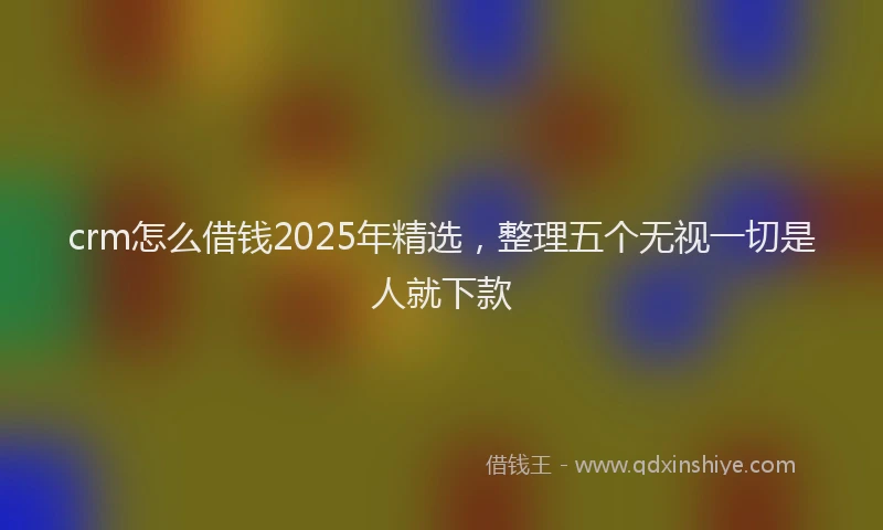 crm怎么借钱2025年精选，整理五个无视一切是人就下款
