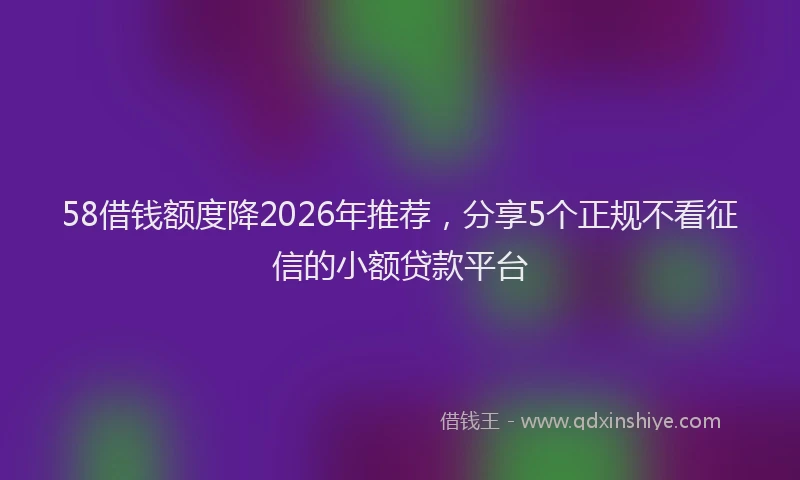 58借钱额度降2026年推荐，分享5个正规不看征信的小额贷款平台