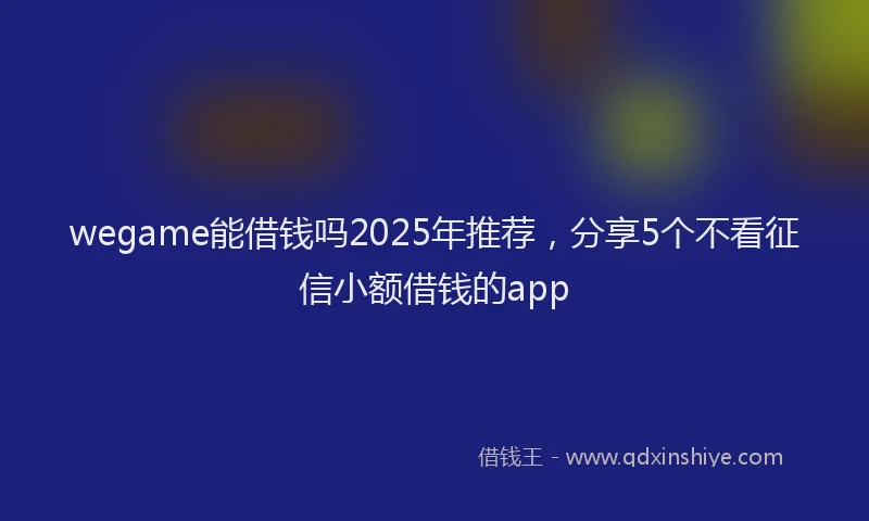 wegame能借钱吗2025年推荐，分享5个不看征信小额借钱的app
