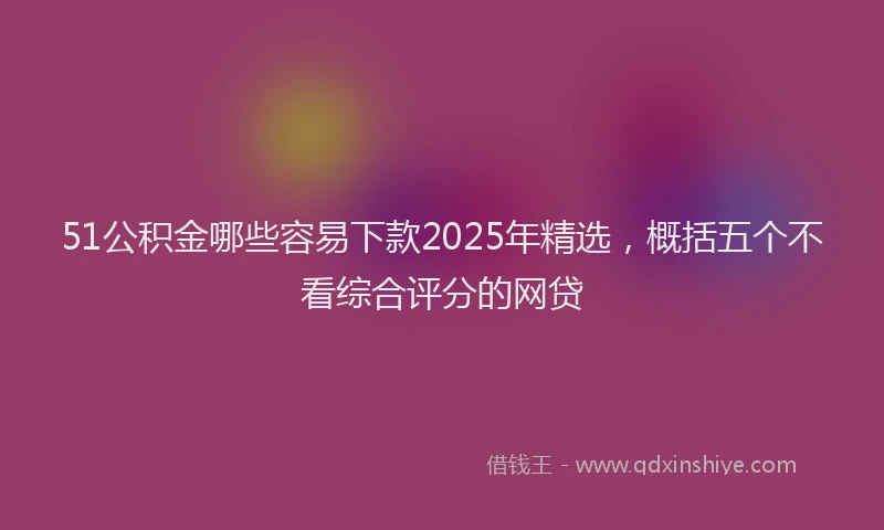 51公积金哪些容易下款2025年精选,概括五个不看综合评分的网贷