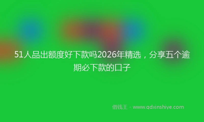 51人品出额度好下款吗2026年精选，分享五个逾期必下款的口子