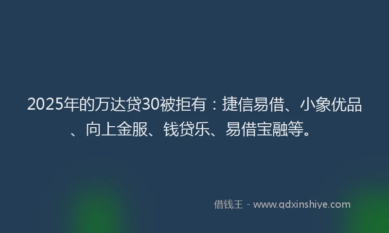2025年的万达贷30被拒有：捷信易借、小象优品、向上金服、钱贷乐、易借宝融等。
