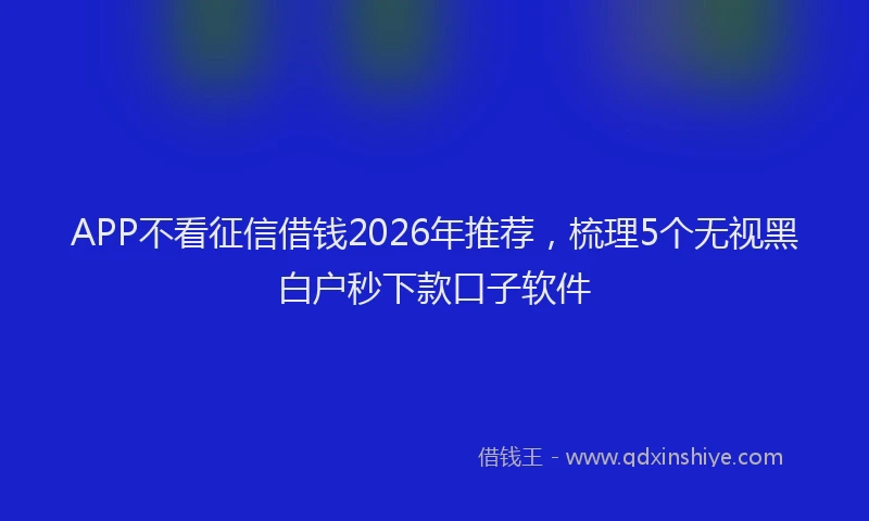 APP不看征信借钱2026年推荐,梳理5个无视黑白户秒下款口子软件
