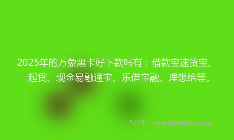 2025年的万象黑卡好下款吗有：借款宝速贷宝、一起贷、现金易融通宝、乐借宝融、理想给等。