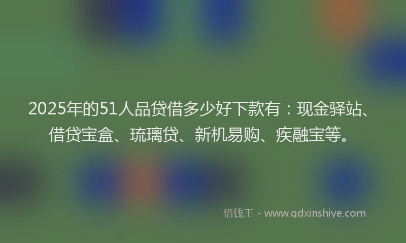 2025年的51人品贷借多少好下款有：现金驿站、借贷宝盒、琉璃贷、新机易购、疾融宝等。