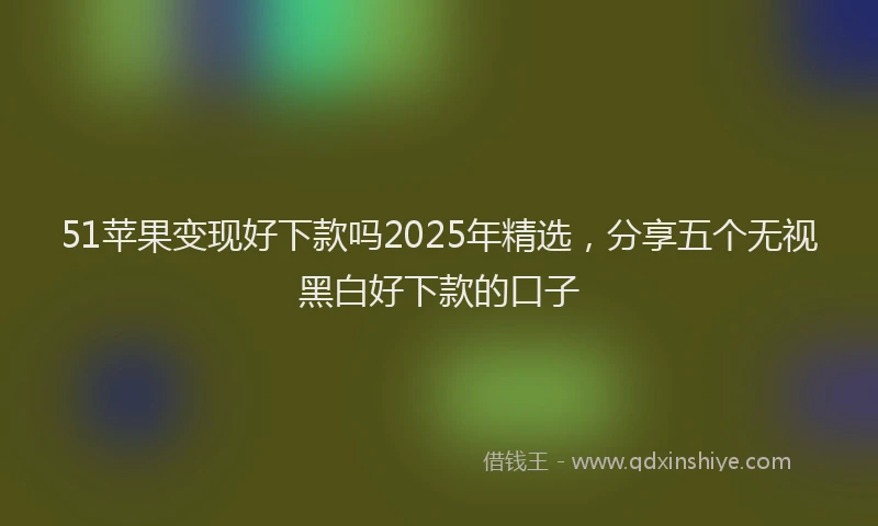 51苹果变现好下款吗2025年精选，分享五个无视黑白好下款的口子
