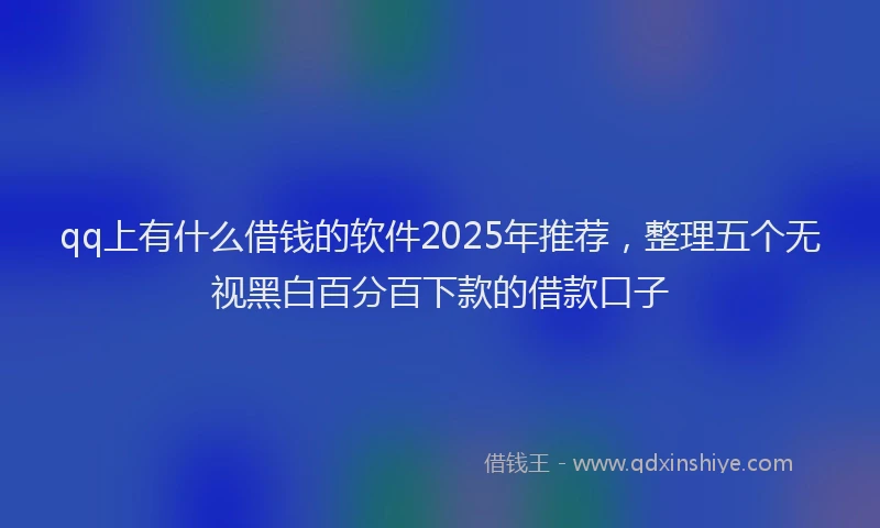 qq上有什么借钱的软件2025年推荐，整理五个无视黑白百分百下款的借款口子