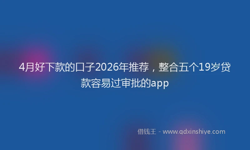 4月好下款的口子2026年推荐，整合五个19岁贷款容易过审批的app