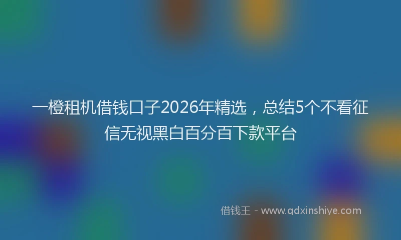 一橙租机借钱口子2026年精选，总结5个不看征信无视黑白百分百下款平台