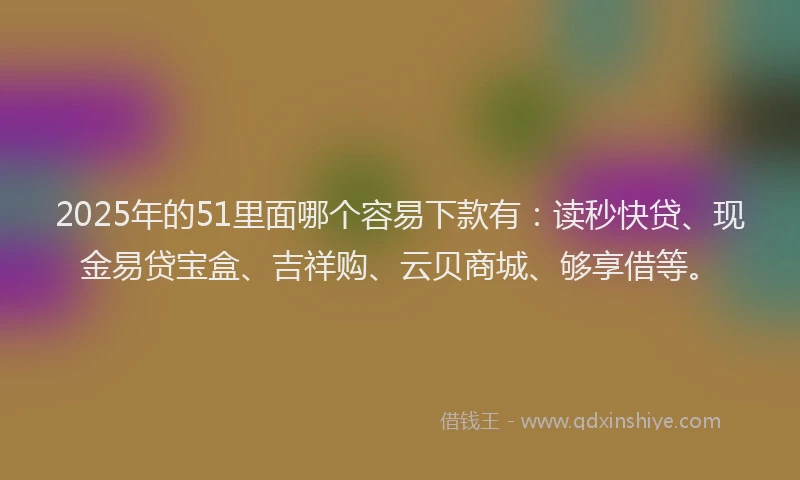 2025年的51里面哪个容易下款有:读秒快贷、现金易贷宝盒、吉祥购、云贝商城、够享借等。