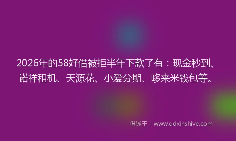 2026年的58好借被拒半年下款了有：现金秒到、诺祥租机、天源花、小爱分期、哆来米钱包等。
