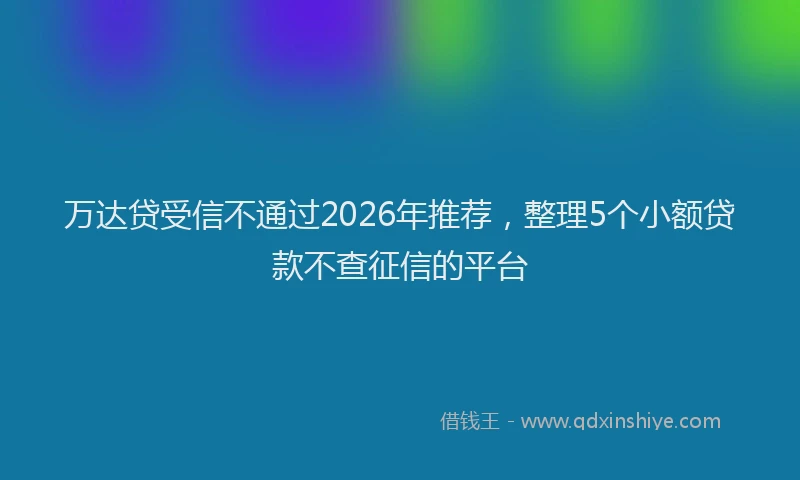 万达贷受信不通过2026年推荐，整理5个小额贷款不查征信的平台