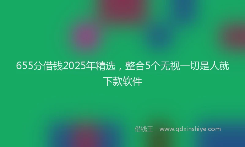 655分借钱2025年精选，整合5个无视一切是人就下款软件