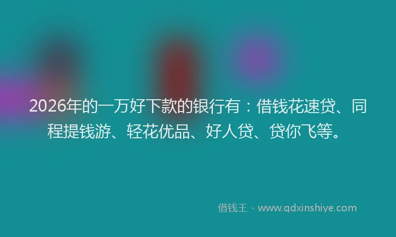 2026年的一万好下款的银行有：借钱花速贷、同程提钱游、轻花优品、好人贷、贷你飞等。