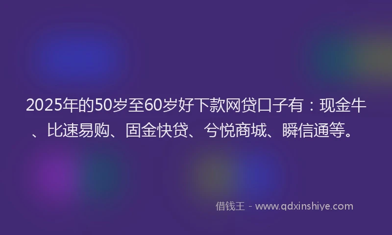 2025年的50岁至60岁好下款网贷口子有：现金牛、比速易购、固金快贷、兮悦商城、瞬信通等。