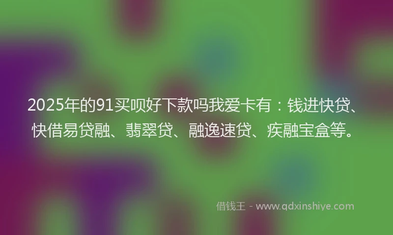 2025年的91买呗好下款吗我爱卡有：钱进快贷、快借易贷融、翡翠贷、融逸速贷、疾融宝盒等。