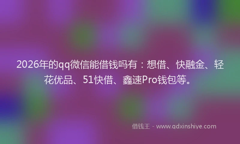 2026年的qq微信能借钱吗有：想借、快融金、轻花优品、51快借、鑫速Pro钱包等。