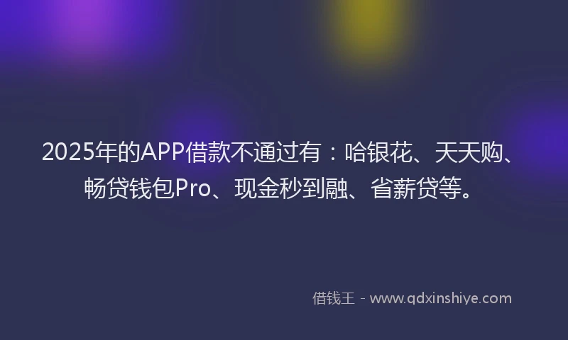2025年的APP借款不通过有:哈银花、天天购、畅贷钱包Pro、现金秒到融、省薪贷等。