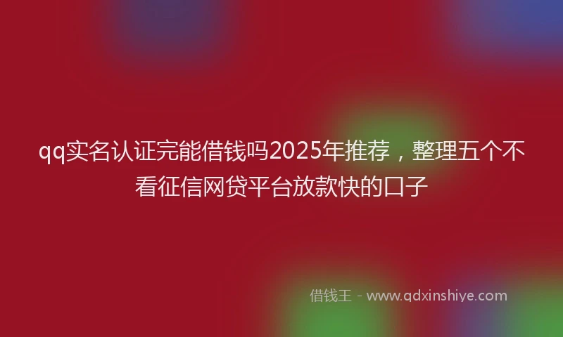 qq实名认证完能借钱吗2025年推荐，整理五个不看征信网贷平台放款快的口子