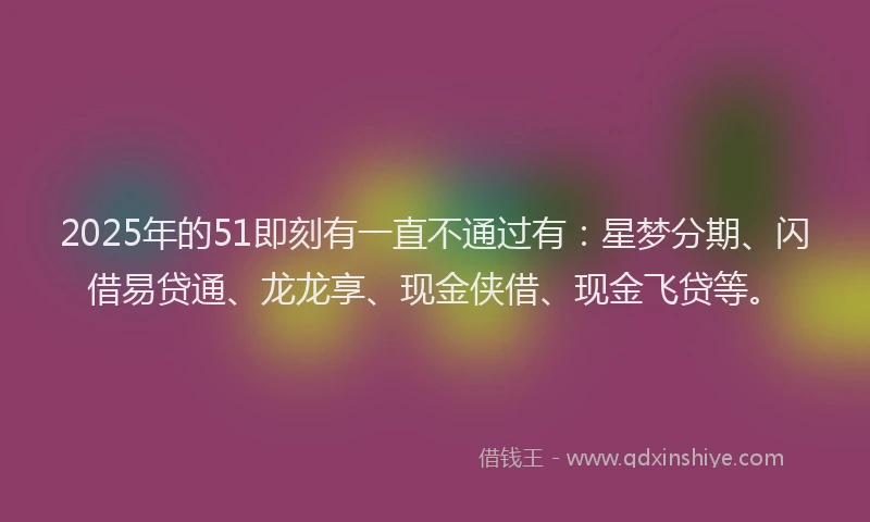 2025年的51即刻有一直不通过有：星梦分期、闪借易贷通、龙龙享、现金侠借、现金飞贷等。