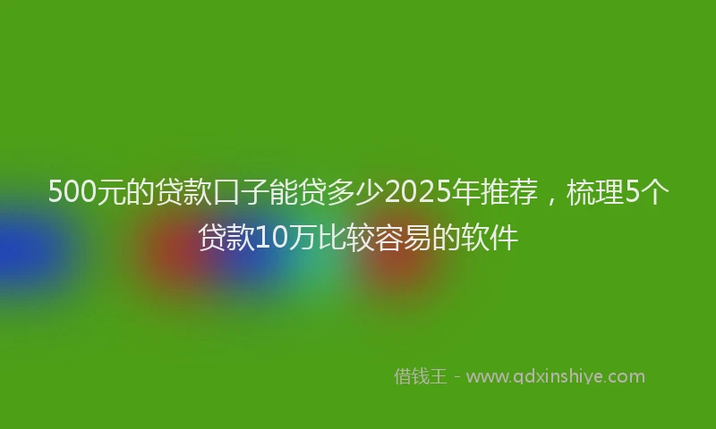 500元的贷款口子能贷多少2025年推荐,梳理5个贷款10万比较容易的软件