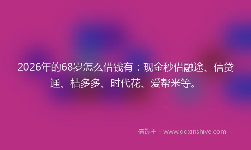 2026年的68岁怎么借钱有：现金秒借融途、信贷通、桔多多、时代花、爱帮米等。
